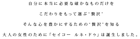 自分に本当に必要な確かなものだけをこだわりをもって選ぶ“贅沢”そんな心を豊かにするための“贅沢”を知る大人の女性のために「セイコー ルネ・ドゥ」は誕生しました。