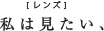 私はみたい、[レンズ]