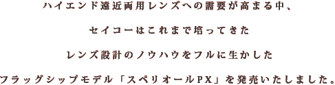 ハイエンド遠近両用レンズへの需要が高まる中、セイコーはこれまで培ってきたレンズ設計のノウハウをフルに生かしたフラッグシップモデル「スペリオールPX」を発売いたしました。