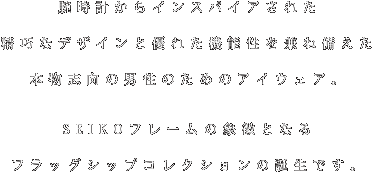 腕時計からインスパイアされた精巧なデザインと優れた機能性を兼ね備えた本物志向の男性のためのアイウェア。SEIKOフレームの象徴となるフラッグシップコレクションの誕生です。