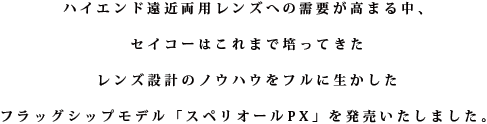 ハイエンド遠近両用レンズへの需要が高まる中、セイコーはこれまで培ってきたレンズ設計のノウハウをフルに生かしたフラッグシップモデル「スペリオールPX」を発売いたしました。